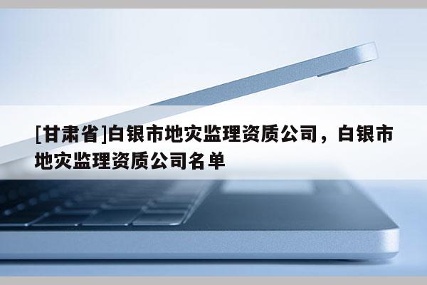 [甘肅省]白銀市地災(zāi)監(jiān)理資質(zhì)公司，白銀市地災(zāi)監(jiān)理資質(zhì)公司名單