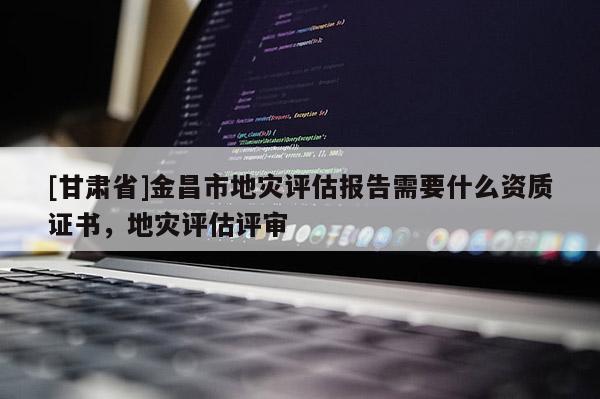 [甘肅省]金昌市地災(zāi)評估報(bào)告需要什么資質(zhì)證書，地災(zāi)評估評審