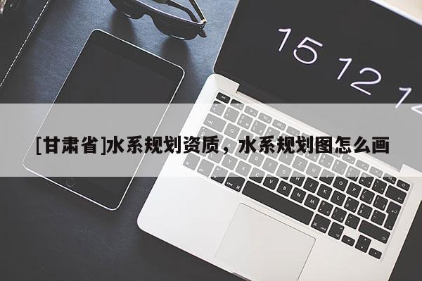 [甘肅省]水系規(guī)劃資質(zhì)，水系規(guī)劃圖怎么畫