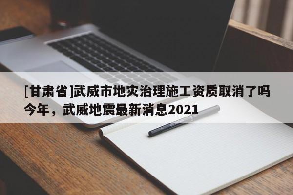 [甘肅省]武威市地災治理施工資質取消了嗎今年，武威地震最新消息2021