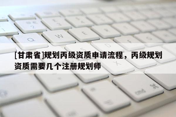 [甘肅省]規(guī)劃丙級資質(zhì)申請流程，丙級規(guī)劃資質(zhì)需要幾個注冊規(guī)劃師