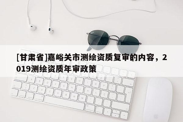 [甘肅省]嘉峪關(guān)市測(cè)繪資質(zhì)復(fù)審的內(nèi)容，2019測(cè)繪資質(zhì)年審政策