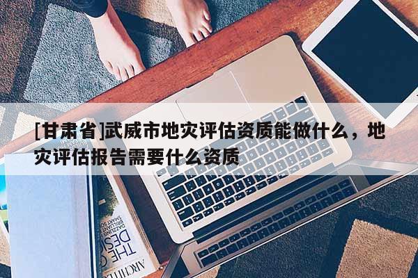[甘肅省]武威市地災(zāi)評(píng)估資質(zhì)能做什么，地災(zāi)評(píng)估報(bào)告需要什么資質(zhì)