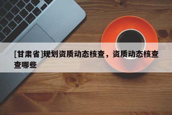 [甘肅省]規(guī)劃資質(zhì)動態(tài)核查，資質(zhì)動態(tài)核查查哪些