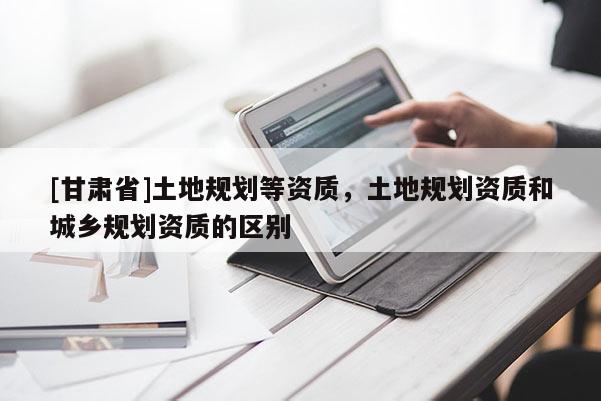 [甘肅省]土地規(guī)劃等資質(zhì)，土地規(guī)劃資質(zhì)和城鄉(xiāng)規(guī)劃資質(zhì)的區(qū)別