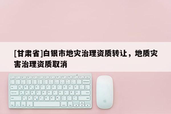 [甘肅省]白銀市地災(zāi)治理資質(zhì)轉(zhuǎn)讓，地質(zhì)災(zāi)害治理資質(zhì)取消