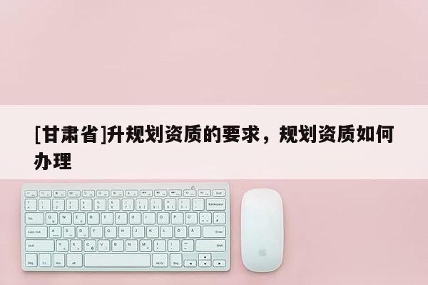[甘肅省]升規(guī)劃資質(zhì)的要求，規(guī)劃資質(zhì)如何辦理