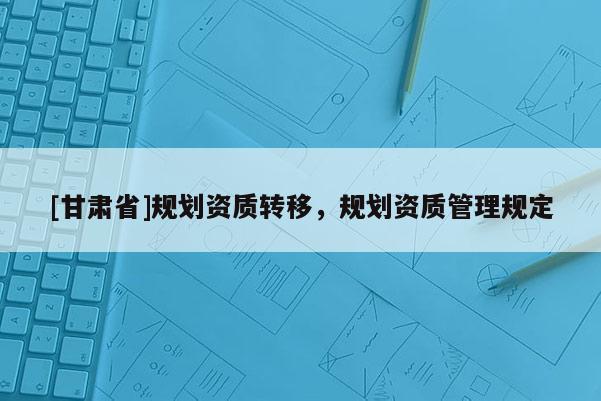 [甘肅省]規(guī)劃資質(zhì)轉(zhuǎn)移，規(guī)劃資質(zhì)管理規(guī)定
