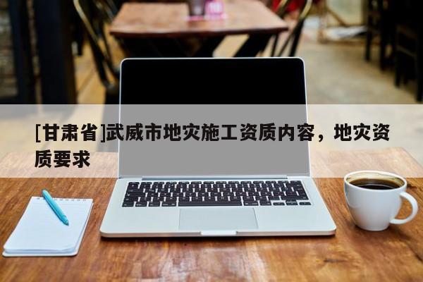 [甘肅省]武威市地災(zāi)施工資質(zhì)內(nèi)容，地災(zāi)資質(zhì)要求
