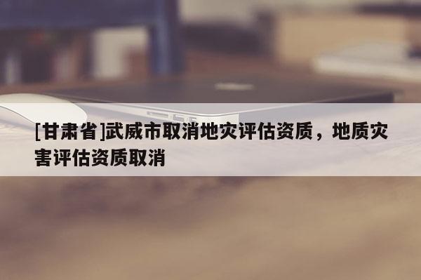 [甘肅省]武威市取消地災(zāi)評估資質(zhì)，地質(zhì)災(zāi)害評估資質(zhì)取消