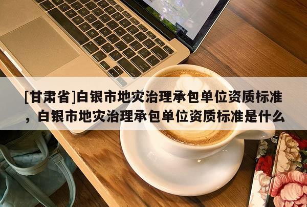 [甘肅省]白銀市地災(zāi)治理承包單位資質(zhì)標(biāo)準(zhǔn)，白銀市地災(zāi)治理承包單位資質(zhì)標(biāo)準(zhǔn)是什么