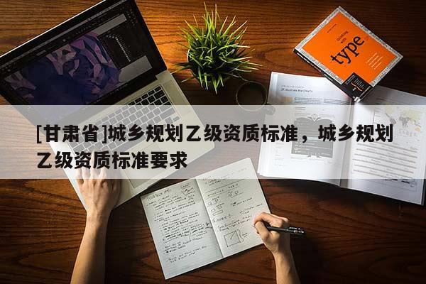 [甘肅省]城鄉(xiāng)規(guī)劃乙級資質標準，城鄉(xiāng)規(guī)劃乙級資質標準要求
