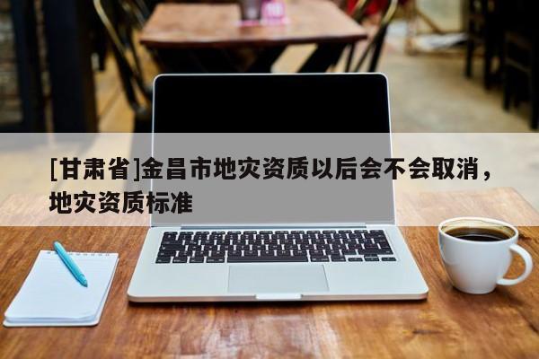 [甘肅省]金昌市地災(zāi)資質(zhì)以后會(huì)不會(huì)取消，地災(zāi)資質(zhì)標(biāo)準(zhǔn)
