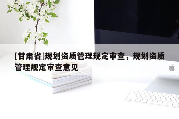 [甘肅省]規(guī)劃資質管理規(guī)定審查，規(guī)劃資質管理規(guī)定審查意見