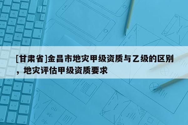 [甘肅省]金昌市地災(zāi)甲級資質(zhì)與乙級的區(qū)別，地災(zāi)評估甲級資質(zhì)要求