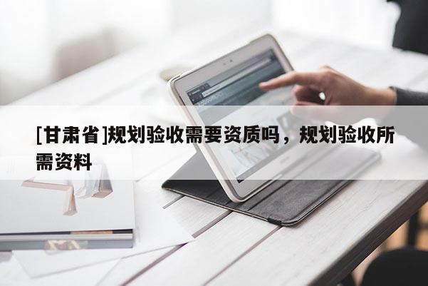 [甘肅省]規(guī)劃驗收需要資質嗎，規(guī)劃驗收所需資料