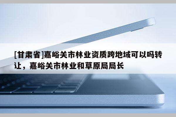 [甘肅省]嘉峪關(guān)市林業(yè)資質(zhì)跨地域可以嗎轉(zhuǎn)讓，嘉峪關(guān)市林業(yè)和草原局局長