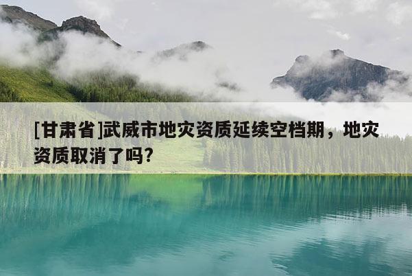 [甘肅省]武威市地災(zāi)資質(zhì)延續(xù)空檔期，地災(zāi)資質(zhì)取消了嗎?