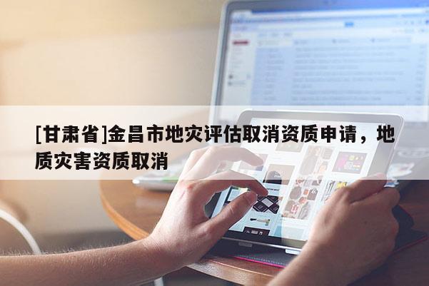 [甘肅省]金昌市地災(zāi)評(píng)估取消資質(zhì)申請(qǐng)，地質(zhì)災(zāi)害資質(zhì)取消