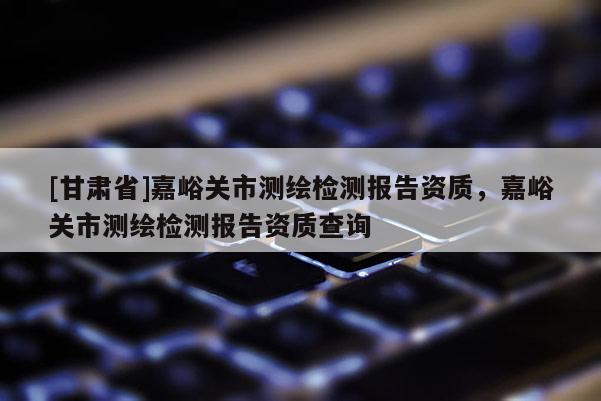 [甘肅省]嘉峪關(guān)市測(cè)繪檢測(cè)報(bào)告資質(zhì)，嘉峪關(guān)市測(cè)繪檢測(cè)報(bào)告資質(zhì)查詢(xún)