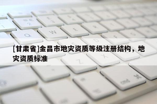 [甘肅省]金昌市地災(zāi)資質(zhì)等級注冊結(jié)構(gòu)，地災(zāi)資質(zhì)標準