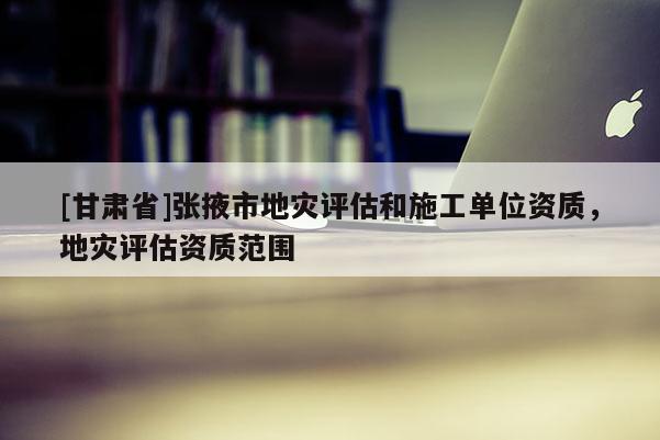 [甘肅省]張掖市地災(zāi)評估和施工單位資質(zhì)，地災(zāi)評估資質(zhì)范圍