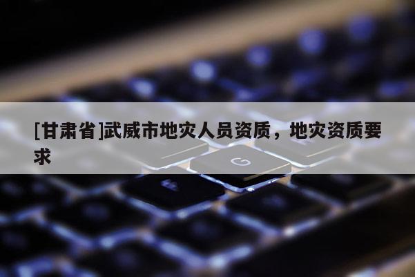 [甘肅省]武威市地災人員資質(zhì)，地災資質(zhì)要求