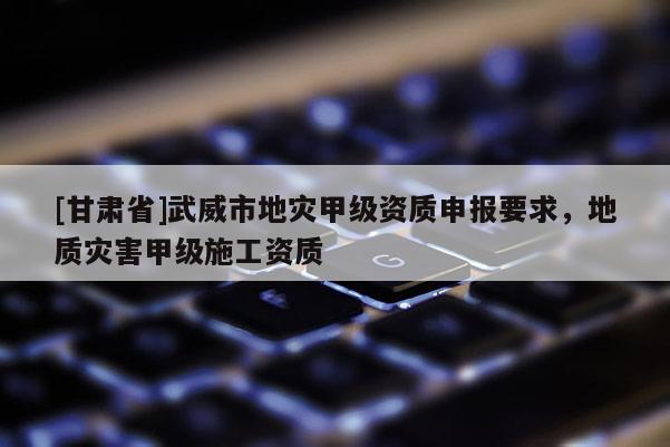 [甘肅省]武威市地災甲級資質(zhì)申報要求，地質(zhì)災害甲級施工資質(zhì)