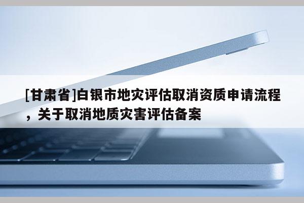 [甘肅省]白銀市地災評估取消資質(zhì)申請流程，關于取消地質(zhì)災害評估備案