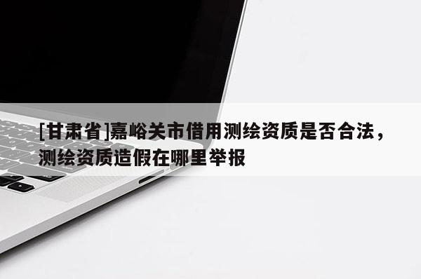 [甘肅省]嘉峪關(guān)市借用測繪資質(zhì)是否合法，測繪資質(zhì)造假在哪里舉報