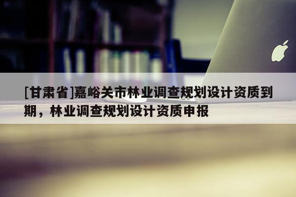 [甘肅省]嘉峪關(guān)市林業(yè)調(diào)查規(guī)劃設(shè)計資質(zhì)到期，林業(yè)調(diào)查規(guī)劃設(shè)計資質(zhì)申報