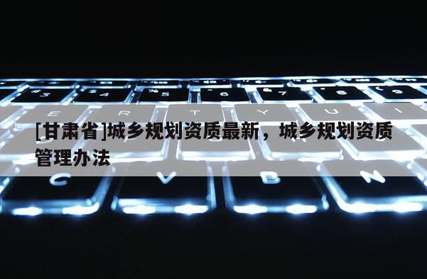 [甘肅省]城鄉(xiāng)規(guī)劃資質(zhì)最新，城鄉(xiāng)規(guī)劃資質(zhì)管理辦法