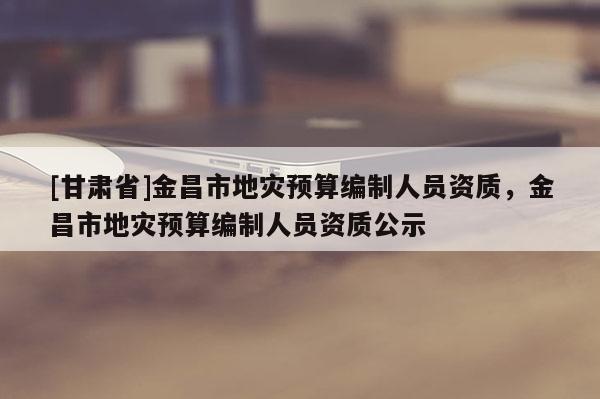 [甘肅省]金昌市地災(zāi)預(yù)算編制人員資質(zhì)，金昌市地災(zāi)預(yù)算編制人員資質(zhì)公示