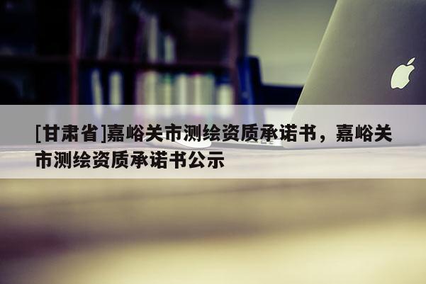 [甘肅省]嘉峪關(guān)市測(cè)繪資質(zhì)承諾書，嘉峪關(guān)市測(cè)繪資質(zhì)承諾書公示