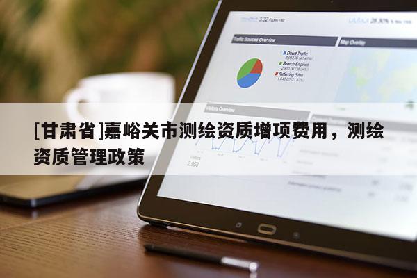 [甘肅省]嘉峪關(guān)市測(cè)繪資質(zhì)增項(xiàng)費(fèi)用，測(cè)繪資質(zhì)管理政策