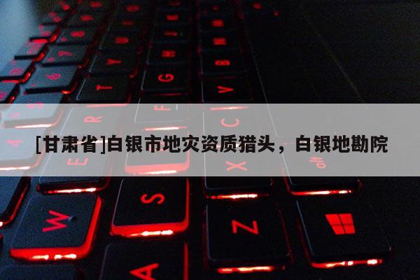 [甘肅省]白銀市地災(zāi)資質(zhì)獵頭，白銀地勘院